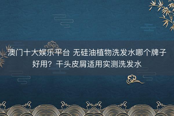 澳门十大娱乐平台 无硅油植物洗发水哪个牌子好用？干头皮屑适用实测洗发水