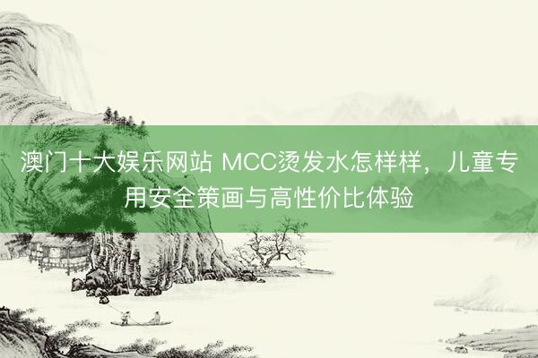 澳门十大娱乐网站 MCC烫发水怎样样，儿童专用安全策画与高性价比体验