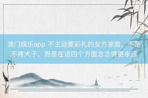 澳门娱乐app 不主动要彩礼的女方家庭，不是不疼犬子，而是在这四个方面念念得更永远