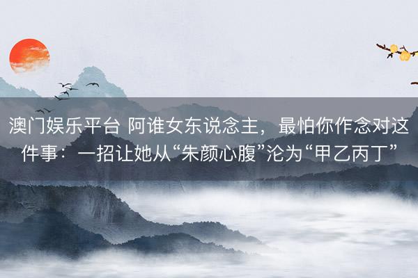 澳门娱乐平台 阿谁女东说念主，最怕你作念对这件事：一招让她从“朱颜心腹”沦为“甲乙丙丁”