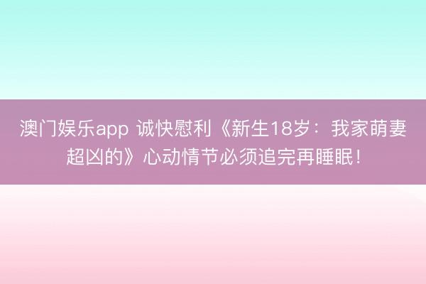 澳门娱乐app 诚快慰利《新生18岁:我家萌妻超凶的》心动情节必须追完再睡眠!