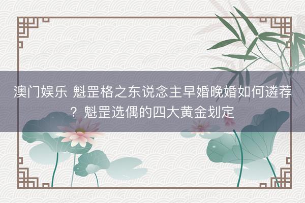 澳门娱乐 魁罡格之东说念主早婚晚婚如何遴荐？魁罡选偶的四大黄金划定