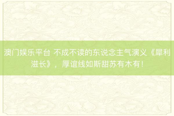 澳门娱乐平台 不成不读的东说念主气演义《犀利滋长》，厚谊线如斯甜苏有木有！
