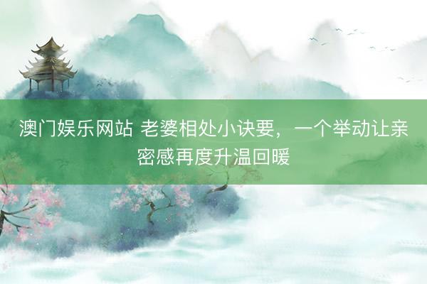 澳门娱乐网站 老婆相处小诀要,一个举动让亲密感再度升温回暖