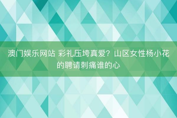 澳门娱乐网站 彩礼压垮真爱？山区女性杨小花的聘请刺痛谁的心