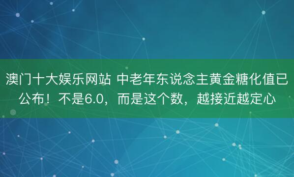 澳门十大娱乐网站 中老年东说念主黄金糖化值已公布！不是6.0，而是这个数，越接近越定心