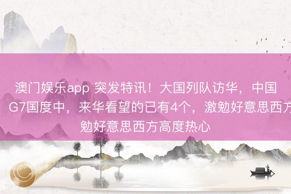 澳门娱乐app 突发特讯！大国列队访华，中国晓示全球：G7国度中，来华看望的已有4个，激勉好意思西方高度热心