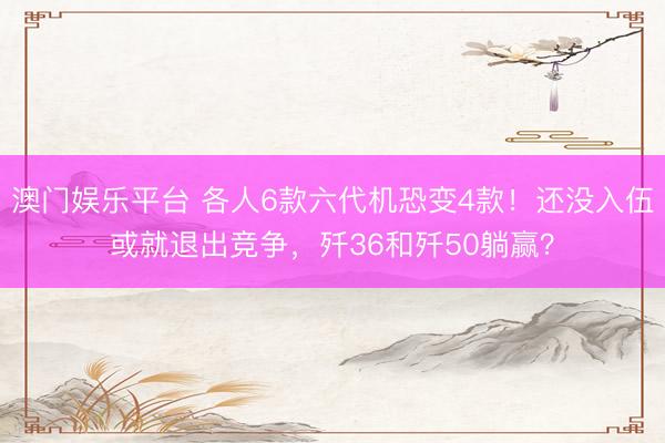 澳门娱乐平台 各人6款六代机恐变4款！还没入伍或就退出竞争，歼36和歼50躺赢？