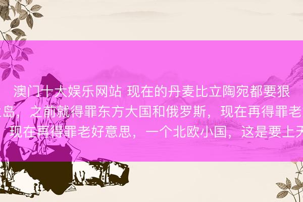 澳门十大娱乐网站 现在的丹麦比立陶宛都要狠！丹麦如今为了格陵兰岛，之前就得罪东方大国和俄罗斯，现在再得罪老好意思，一个北欧小国，这是要上天的节律吗