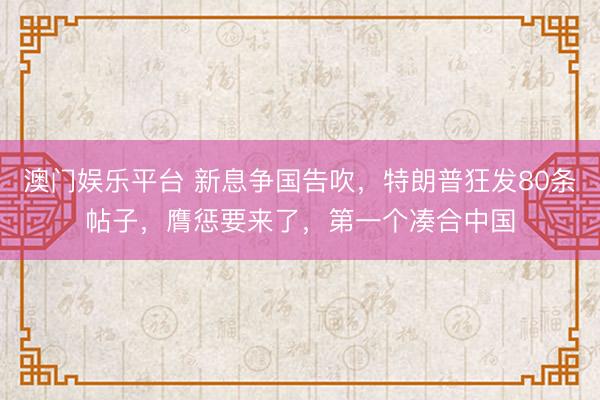 澳门娱乐平台 新息争国告吹，特朗普狂发80条帖子，膺惩要来了，第一个凑合中国