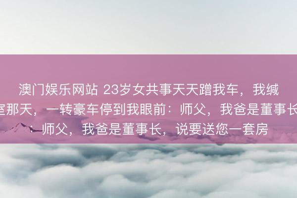 澳门娱乐网站 23岁女共事天天蹭我车，我缄默开了3年，她授室那天，一转豪车停到我眼前：师父，我爸是董事长，说要送您一套房