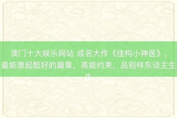 澳门十大娱乐网站 成名大作《佳构小神医》，最能激起酷好的篇章，高能约束，品别样东谈主生