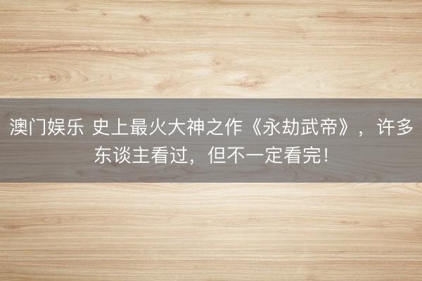 澳门娱乐 史上最火大神之作《永劫武帝》，许多东谈主看过，但不一定看完！