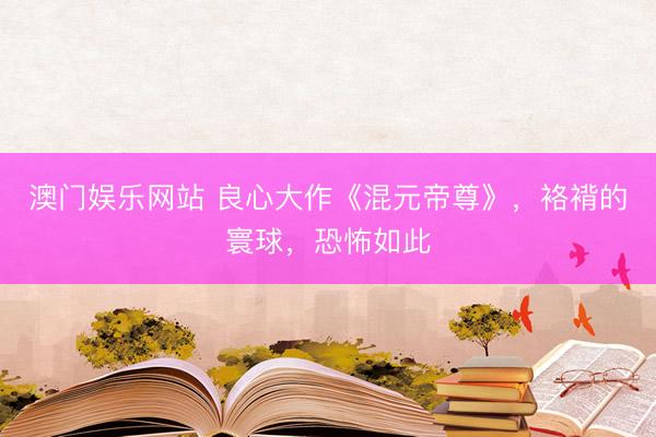 澳门娱乐网站 良心大作《混元帝尊》，袼褙的寰球，恐怖如此