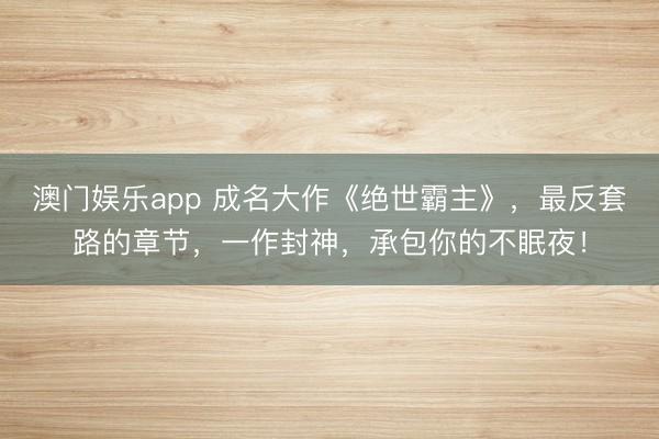 澳门娱乐app 成名大作《绝世霸主》，最反套路的章节，一作封神，承包你的不眠夜！