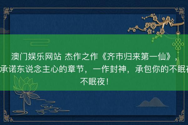 澳门娱乐网站 杰作之作《齐市归来第一仙》，最承诺东说念主心的章节，一作封神，承包你的不眠夜！