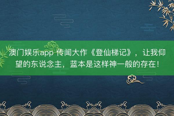 澳门娱乐app 传闻大作《登仙梯记》，让我仰望的东说念主，蓝本是这样神一般的存在！