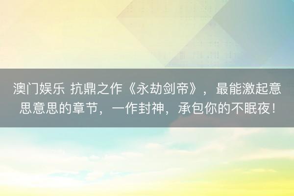 澳门娱乐 抗鼎之作《永劫剑帝》，最能激起意思意思的章节，一作封神，承包你的不眠夜！