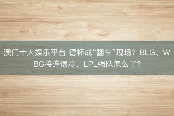 澳门十大娱乐平台 德杯成“翻车”现场？BLG、WBG接连爆冷，LPL强队怎么了？