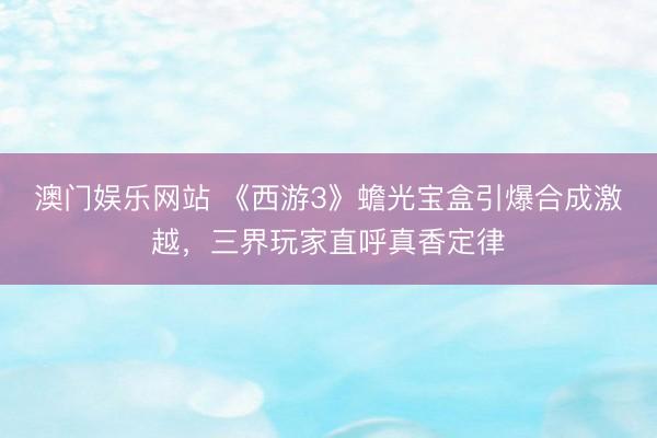 澳门娱乐网站 《西游3》蟾光宝盒引爆合成激越，三界玩家直呼真香定律