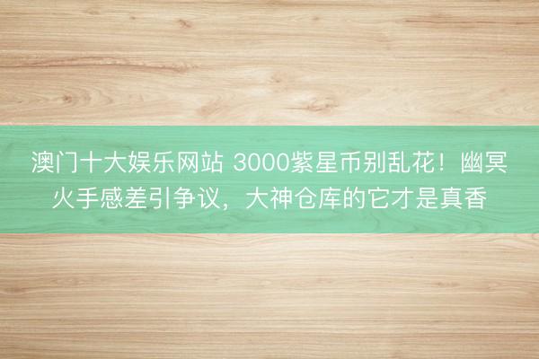 澳门十大娱乐网站 3000紫星币别乱花！幽冥火手感差引争议，大神仓库的它才是真香