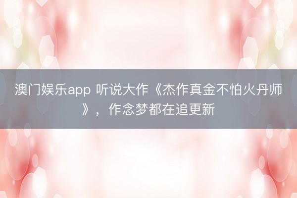 澳门娱乐app 听说大作《杰作真金不怕火丹师》,作念梦都在追更新
