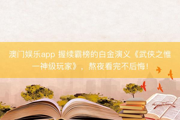 澳门娱乐app 握续霸榜的白金演义《武侠之惟一神级玩家》，熬夜看完不后悔！