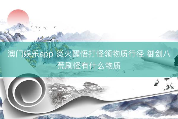澳门娱乐app 炎火醒悟打怪领物质行径 御剑八荒刷怪有什么物质