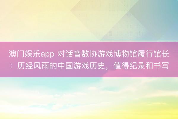 澳门娱乐app 对话音数协游戏博物馆履行馆长：历经风雨的中国游戏历史，值得纪录和书写