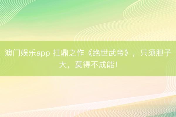 澳门娱乐app 扛鼎之作《绝世武帝》，只须胆子大，莫得不成能！