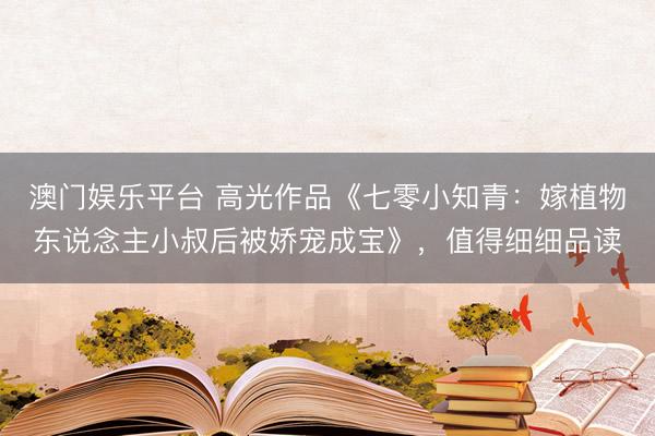 澳门娱乐平台 高光作品《七零小知青：嫁植物东说念主小叔后被娇宠成宝》，值得细细品读
