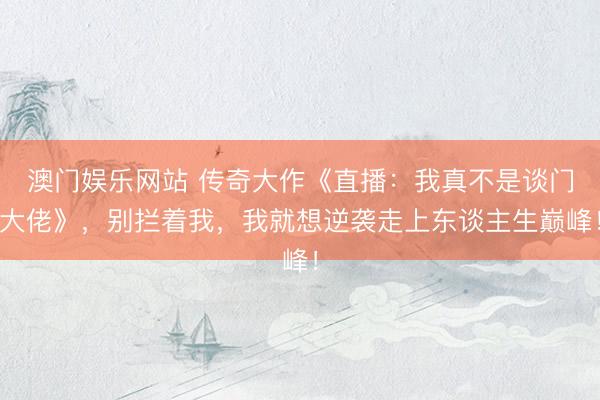 澳门娱乐网站 传奇大作《直播：我真不是谈门大佬》，别拦着我，我就想逆袭走上东谈主生巅峰！