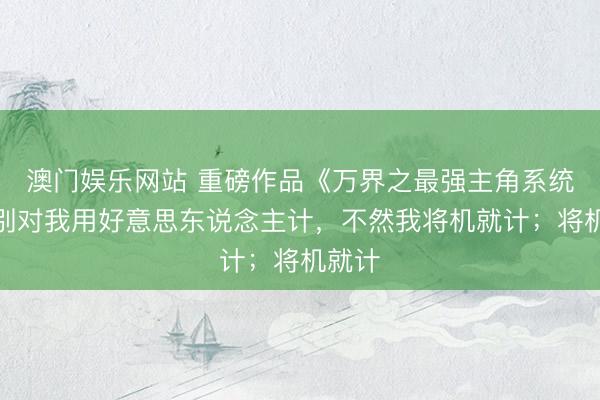 澳门娱乐网站 重磅作品《万界之最强主角系统》，别对我用好意思东说念主计，不然我将机就计；将机就计