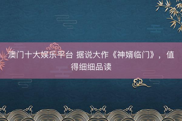 澳门十大娱乐平台 据说大作《神婿临门》，值得细细品读
