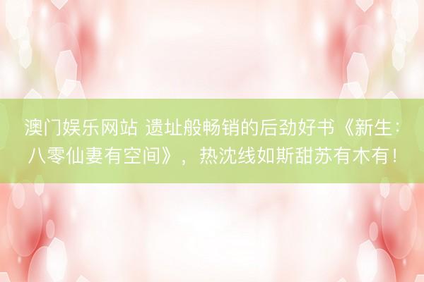 澳门娱乐网站 遗址般畅销的后劲好书《新生:八零仙妻有空间》,热沈线如斯甜苏有木有!