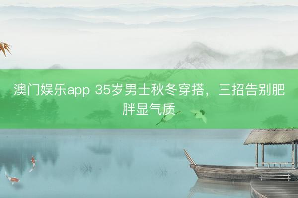 澳门娱乐app 35岁男士秋冬穿搭,三招告别肥胖显气质