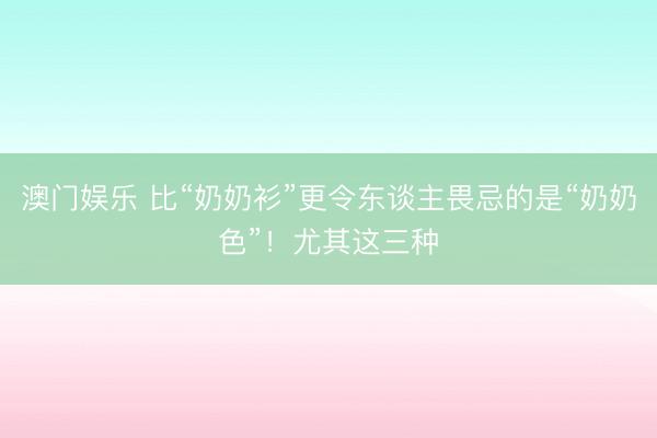 澳门娱乐 比“奶奶衫”更令东谈主畏忌的是“奶奶色”!尤其这三种