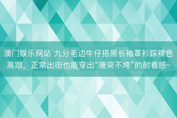 澳门娱乐网站 九分毛边牛仔搭黑长袖罩衫踩裸色高跟,正常出街也能穿出“唐突不垮”的耐看感~