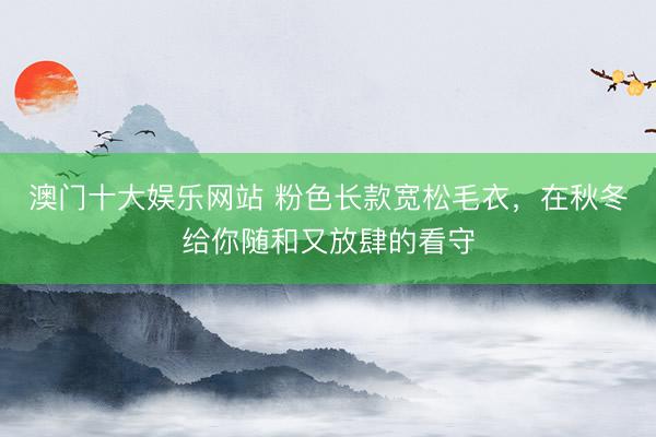 澳门十大娱乐网站 粉色长款宽松毛衣,在秋冬给你随和又放肆的看守
