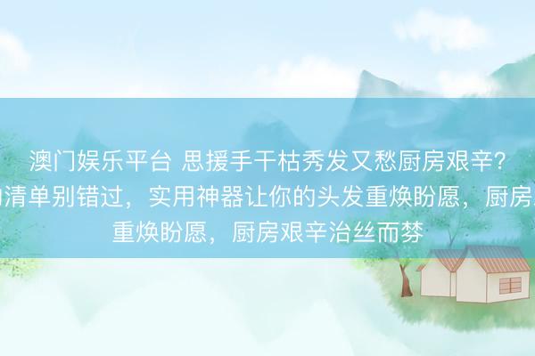 澳门娱乐平台 思援手干枯秀发又愁厨房艰辛？这份居家好物清单别错过，实用神器让你的头发重焕盼愿，厨房艰辛治丝而棼
