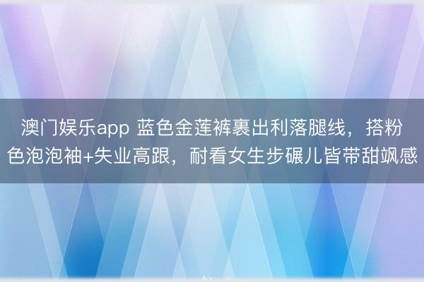 澳门娱乐app 蓝色金莲裤裹出利落腿线,搭粉色泡泡袖+失业高跟,耐看女生步碾儿皆带甜飒感