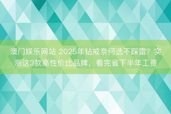 澳门娱乐网站 2025年钻戒奈何选不踩雷?实测这3款高性价比品牌,看完省下半年工资