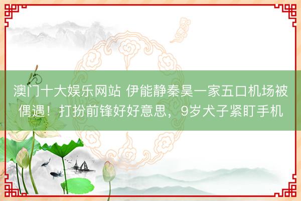 澳门十大娱乐网站 伊能静秦昊一家五口机场被偶遇！打扮前锋好好意思，9岁犬子紧盯手机