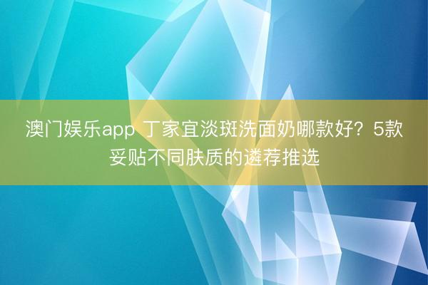 澳门娱乐app 丁家宜淡斑洗面奶哪款好?5款妥贴不同肤质的遴荐推选