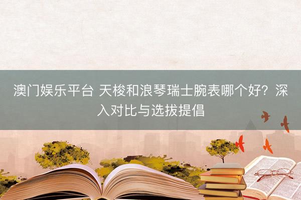澳门娱乐平台 天梭和浪琴瑞士腕表哪个好?深入对比与选拔提倡