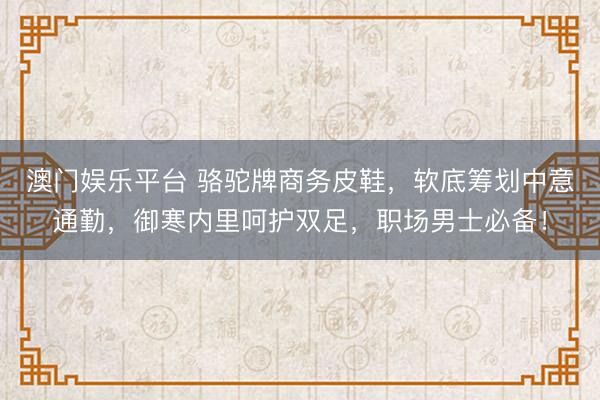澳门娱乐平台 骆驼牌商务皮鞋,软底筹划中意通勤,御寒内里呵护双足,职场男士必备!
