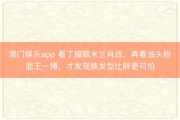 澳门娱乐app 看了耀眼米兰肖战，再看油头粉面王一博，才发现换发型比胖更可怕