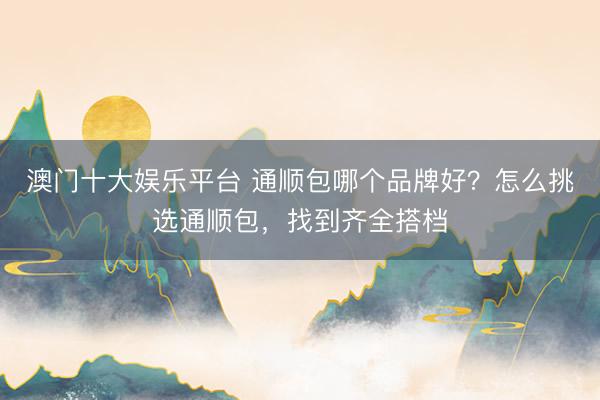 澳门十大娱乐平台 通顺包哪个品牌好？怎么挑选通顺包，找到齐全搭档