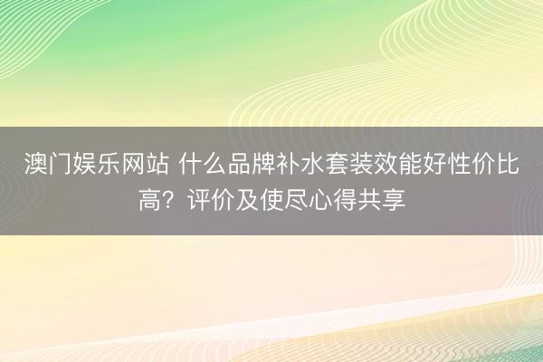 澳门娱乐网站 什么品牌补水套装效能好性价比高？评价及使尽心得共享
