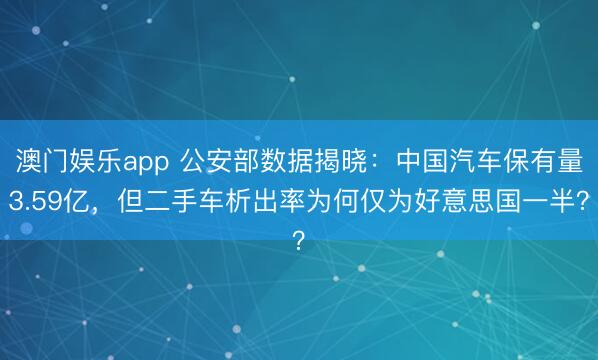 澳门娱乐app 公安部数据揭晓：中国汽车保有量3.59亿，但二手车析出率为何仅为好意思国一半？